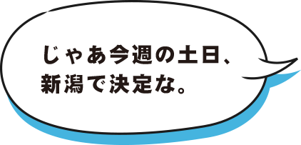 じゃあ今週の土日、新潟で決定な。